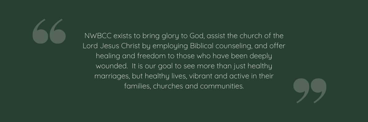 NWBCC Exists To Bring Glory To God, Assist The Church Of The Lord Jesus Christ By Employing Biblical Counseling, And Offer Healing And Freedom To Those Who Have Been Deeply Wounded.  It Is Our Goal To See More Than Just Healthy Marriages, But Healthy Lives, Vibrant And Active In Their Families, Churches And Communities.