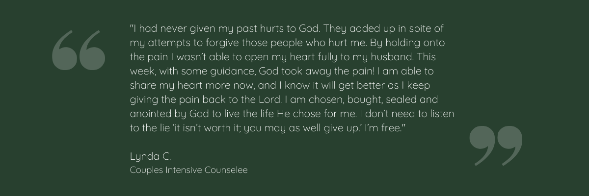 "I had never given my past hurts to God. They added up in spite of my attempts to forgive those people who hurt me. By holding onto the pain I wasn’t able to open my heart fully to my husband. This week, with some guidance, God took away the pain! I am able to share my heart more now, and I know it will get better as I keep giving the pain back to the Lord. I am chosen, bought, sealed and anointed by God to live the life He chose for me. I don’t need to listen to the lie ‘it isn’t worth it; you may as well give up.’ I’m free."  Lynda C. Couples Intensive Counselee